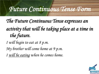 Future Continuous Tense Form
The Future Continuous Tense expresses an
activity that will be taking place at a time in
  the future.
I will begin to eat at 8 p.m.
My brother will come home at 9 p.m.
I will be eating when he comes home.
 