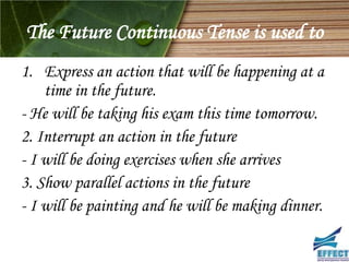 The Future Continuous Tense is used to
1. Express an action that will be happening at a
    time in the future.
- He will be taking his exam this time tomorrow.
2. Interrupt an action in the future
- I will be doing exercises when she arrives
3. Show parallel actions in the future
- I will be painting and he will be making dinner.
 