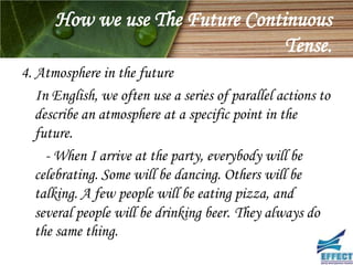 How we use The Future Continuous
                                 Tense.
4. Atmosphere in the future
   In English, we often use a series of parallel actions to
   describe an atmosphere at a specific point in the
   future.
     - When I arrive at the party, everybody will be
   celebrating. Some will be dancing. Others will be
   talking. A few people will be eating pizza, and
   several people will be drinking beer. They always do
   the same thing.
 