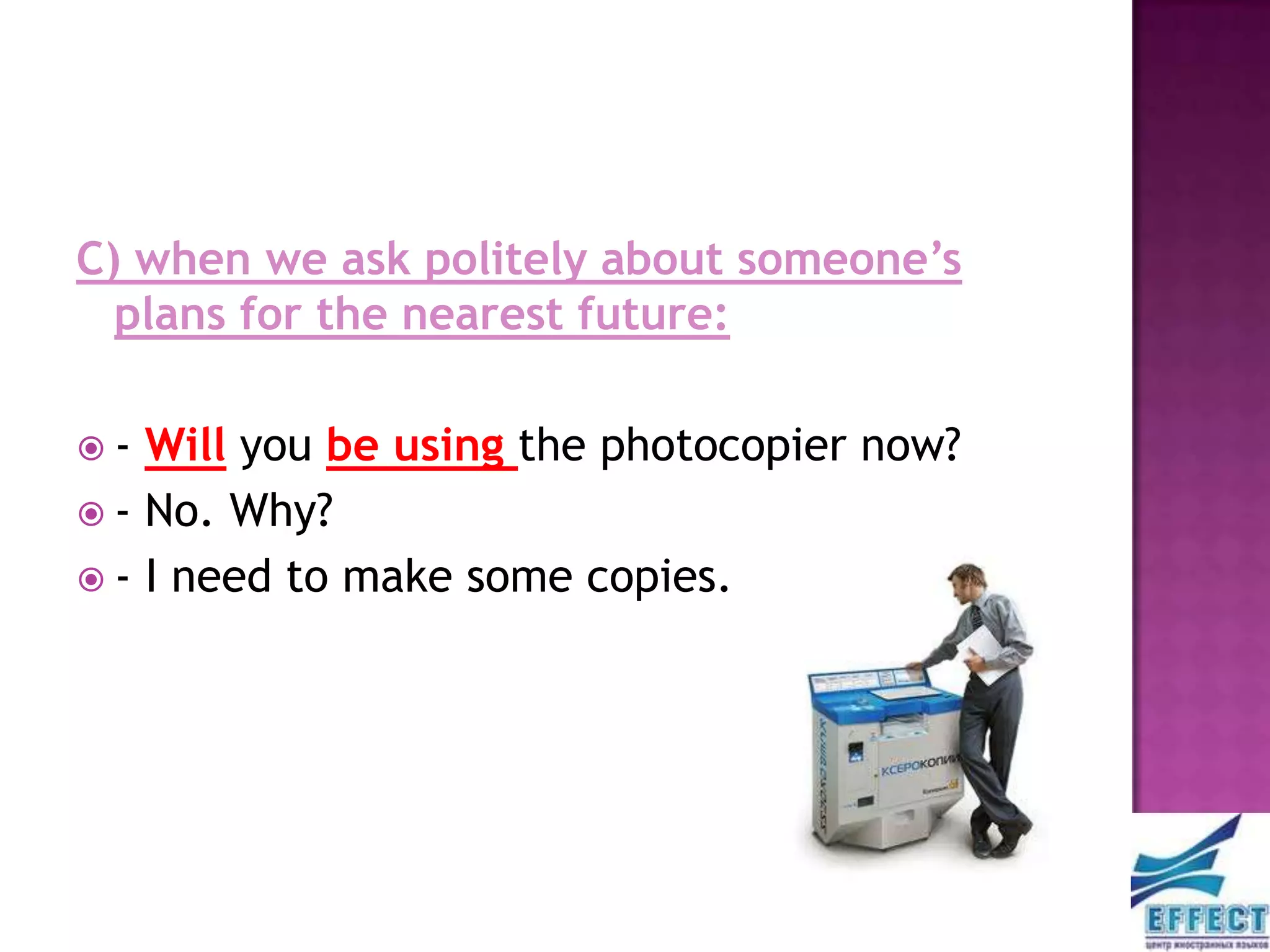 C) when we ask politely about someone’s
  plans for the nearest future:

-  Will you be using the photocopier now?
 - No. Why?
 - I need to make some copies.
 