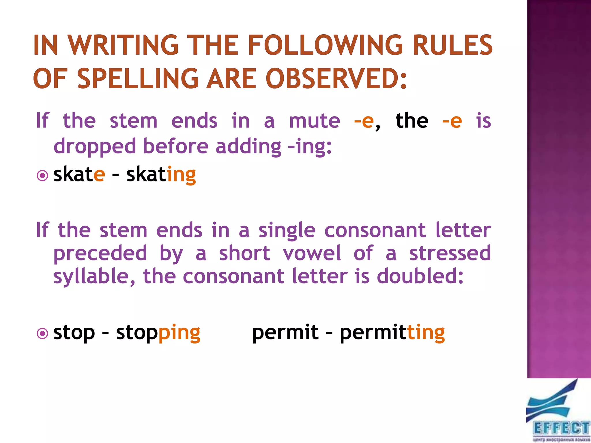 If the stem ends in a mute –e, the –e is
  dropped before adding –ing:
 skate – skating


If the stem ends in a single consonant letter
  preceded by a short vowel of a stressed
  syllable, the consonant letter is doubled:

 stop   – stopping   permit – permitting
 