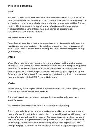 Mobila la comanda
CSS3
For years, CSS3 has been an essential instrument connected to web site layout, net design
and style presentation and font styling. Usually, CSS3 has been criticised for possessing a lot
of restrictions in terms of enhancing font types and producing customised text bins. The new
model of CSS3 has introduced a slew of innovative functions and font customisation
remedies to the table. Some of the new attributes incorporate animations, box
transformations, transitions and shadows.
The unsure future of Flash
Adobe flash has been deemed one of the largest tools for net designers for quite some time
now. Nonetheless, latest prediction in the net planning planet says that the acceptance of
Flash is established for a major decline. Knowing what to assume in the long term will help
you be ready for it.
HTML 5
When HTML 4 was launched, it introduced a whole lot of good modifications in phrases of
layout ease as developers had been allowed to use specialised fonts while producing textual
content. HTML five brings the promise of a better tomorrow with advanced features like
canvas aspects, API, Geo factors spot, audio and video clip tagging as properly as rag and
Fall capabilities. In fact, a recent IT study has proved that almost forty five% of net customers
have already started utilizing HTML 5 compatible browsers.
WebGL
Internet primarily based Graphic library is a recent technological feat, which is yet mysterious
to several web builders. The difficult potential
The recent wave of modifications that has swept the technological entire world has a
wonderful upside.
The common client is smarter and much more dependent on engineering.
The climbing desire for cell gadgets like smartphones and tablets in current several years
has manufactured internet designers and builders occur up with something which would give
an ideal World wide web searching endeavor. The remedy they occur up with is responsive
web style. So, what is responsive internet design following all? It is a method which focuses
on arranging straightforward navigation and reading through knowledge to a consumer
visiting a webpage via a mobile system. A webpage created with responsive approach will
 