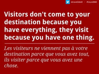 Visitors don't come to your
destination because you
have everything, they visit
because you have one thing.
Les visiteurs ne viennent pas à votre
destination parce que vous avez tout,
ils visiter parce que vous avez une
chose.
@travel2dot0 · #futureDMO
 