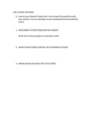 THE FUTURE: REVISION
A. Look at your Student’s book Unit 5 and answer the questions with
your partner. You can also look at your workbook Grammar bank for
Unit 5.
1. HOW MANY FUTURE TENSES DO YOU KNOW?
Write them down and give an example of each
2. WHATOTHER TENSES CAN WE USE TO EXPRESS FUTURE?
3. WHEN DO WE USE EACH TYPE OF FUTURE?
 