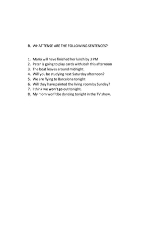 B. WHATTENSE ARE THE FOLLOWING SENTENCES?
1. Maria will have finished her lunch by 3 PM
2. Peter is going to play cards with Josh this afternoon
3. The boat leaves around midnight.
4. Will you be studying next Saturday afternoon?
5. We are flying to Barcelona tonight
6. Will they havepainted the living roomby Sunday?
7. I think we won’t go out tonight.
8. My mom won’tbe dancing tonight in the TV show.