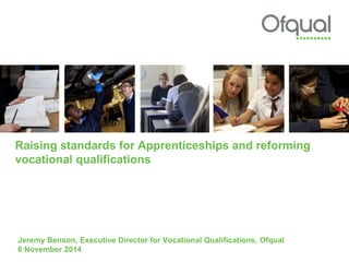 Raising standards for Apprenticeships and reforming 
vocational qualifications 
Jeremy Benson, Executive Director for Vocational Qualifications, Ofqual 
6 November 2014 
 