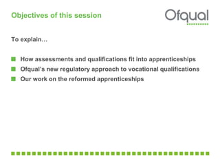 Objectives of this session 
To explain… 
How assessments and qualifications fit into apprenticeships 
Ofqual’s new regulatory approach to vocational qualifications 
Our work on the reformed apprenticeships 
 