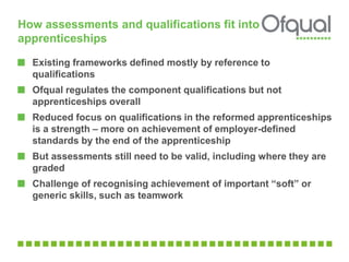 How assessments and qualifications fit into 
apprenticeships 
Existing frameworks defined mostly by reference to 
qualifications 
Ofqual regulates the component qualifications but not 
apprenticeships overall 
Reduced focus on qualifications in the reformed apprenticeships 
is a strength – more on achievement of employer-defined 
standards by the end of the apprenticeship 
But assessments still need to be valid, including where they are 
graded 
Challenge of recognising achievement of important “soft” or 
generic skills, such as teamwork 
 
