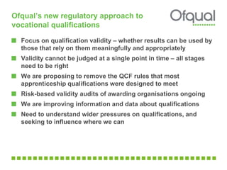 Ofqual’s new regulatory approach to 
vocational qualifications 
Focus on qualification validity – whether results can be used by 
those that rely on them meaningfully and appropriately 
Validity cannot be judged at a single point in time – all stages 
need to be right 
We are proposing to remove the QCF rules that most 
apprenticeship qualifications were designed to meet 
Risk-based validity audits of awarding organisations ongoing 
We are improving information and data about qualifications 
Need to understand wider pressures on qualifications, and 
seeking to influence where we can 
 