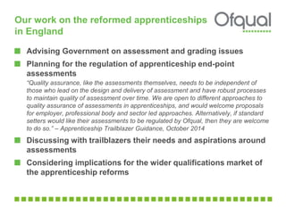Our work on the reformed apprenticeships 
in England 
Advising Government on assessment and grading issues 
Planning for the regulation of apprenticeship end-point 
assessments 
“Quality assurance, like the assessments themselves, needs to be independent of 
those who lead on the design and delivery of assessment and have robust processes 
to maintain quality of assessment over time. We are open to different approaches to 
quality assurance of assessments in apprenticeships, and would welcome proposals 
for employer, professional body and sector led approaches. Alternatively, if standard 
setters would like their assessments to be regulated by Ofqual, then they are welcome 
to do so.” – Apprenticeship Trailblazer Guidance, October 2014 
Discussing with trailblazers their needs and aspirations around 
assessments 
Considering implications for the wider qualifications market of 
the apprenticeship reforms 
 