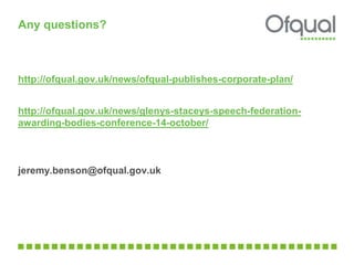 Any questions? 
http://ofqual.gov.uk/news/ofqual-publishes-corporate-plan/ 
http://ofqual.gov.uk/news/glenys-staceys-speech-federation-awarding- 
bodies-conference-14-october/ 
jeremy.benson@ofqual.gov.uk 
