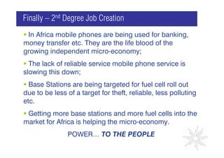 Finally – 2nd Degree Job Creation
 In Africa mobile phones are being used for banking,
money transfer etc. They are the life blood of the
growing independent micro-economy;
  The lack of reliable service mobile phone service is
                                          GRAPH
slowing this down;
  Base Stations are being targeted for fuel cell roll out
due to be less of a target for theft, reliable, less polluting
etc.
 Getting more base stations and more fuel cells into the
market for Africa is helping the micro-economy.
               POWER… TO THE PEOPLE
 