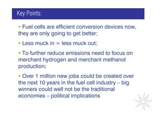 Key Points:

  Fuel cells are efficient conversion devices now,
they are only going to get better;
  Less muck in = less muck out;
                                      GRAPH
 To further reduce emissions need to focus on
merchant hydrogen and merchant methanol
production;
  Over 1 million new jobs could be created over
the next 10 years in the fuel cell industry – big
winners could well not be the traditional
economies – political implications
 