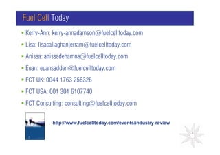 Fuel Cell Today
Kerry-Ann: kerry-annadamson@fuelcelltoday.com
Lisa: lisacallaghanjerram@fuelcelltoday.com
Anissa: anissadehamna@fuelcelltoday.com
Euan: euansadden@fuelcelltoday.com                GRAPH

FCT UK: 0044 1763 256326
FCT USA: 001 301 6107740
FCT Consulting: consulting@fuelcelltoday.com

          http://www.fuelcelltoday.com/events/industry-review
 