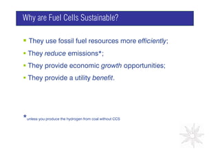 Why are Fuel Cells Sustainable?

   They use fossil fuel resources more efficiently;
  They reduce emissions*;
  They provide economic growth opportunities;
                                      GRAPH

  They provide a utility benefit.




*unless you produce the hydrogen from coal without CCS
 