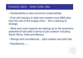 Economic Gains – Green Collar Jobs

 Sustainability is also economic sustainability;
  Fuel cell industry to date has created more R&D jobs
than the rest of the supply chain – this is starting to
change;                                     GRAPH

 More and more regions are waking up to the economic
potential of fuel cells in terms of job creation including
South Africa, India and Mexico;
 Swings and roundabouts – jobs created and jobs lost;
 Roadblocks……
 
