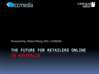 Presented by: Robert Wong, CEO , CCMEDIA


THE FUTURE FOR RETAILERS ONLINE
IN AUSTRALIA
 