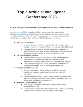 Top 5 Artificial Intelligence
Conference 2023
Artificial Intelligence Conferences – An Essential Landscape For AI Professionals
An AI Conference 2023 is a significant platform where researchers, academicians,
professionals, and students come together to share and discuss the latest advancements,
innovations, and trends in the field of AI. These events act as a melting pot of ideas, foster
networking, and contribute to the advancement of the AI industry as a whole.
● What Are AI Conferences?
● AI conferences are scholarly or professional events where the latest
findings, theories, and practices related to AI are presented and discussed.
● These events can be general, covering a wide range of AI topics, or
specific, focusing on particular aspects such as machine learning, natural
language processing, robotics, or ethical considerations in AI.
● The Format Of AI Conferences
● Typically, an AI international conference 2023 will comprise keynote
speeches from thought leaders in the field, panel discussions,
presentations of research papers, workshops, and networking sessions.
● Some conferences might also include competitions, hackathons, or
exhibits showcasing the latest AI technologies and products.
● Who Attends AI Conferences?
● AI conferences attract a diverse audience, including researchers,
practitioners, educators, students, policymakers, and technology
enthusiasts.
● These attendees come from a variety of backgrounds, such as computer
science, engineering, mathematics, data science, psychology, and more,
reflecting the multidisciplinary nature of AI.
● Why Are AI Conferences Important?
● In the rapidly evolving field of AI, staying updated with the latest
developments is crucial.
● AI conferences provide a platform for this knowledge exchange, promoting
the dissemination of innovative ideas and research findings.
 