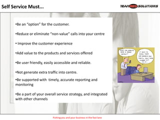 Self Service Must...


      •Be an “option” for the customer.

      •Reduce or eliminate “non-value” calls into your centre

      • Improve the customer experience

      •Add value to the products and services offered

      •Be user friendly, easily accessible and reliable.

      •Not generate extra traffic into centre.
      •Be supported with timely, accurate reporting and
      monitoring

      •Be a part of your overall service strategy, and integrated
      with other channels



                              Putting you and your business in the fast lane
 