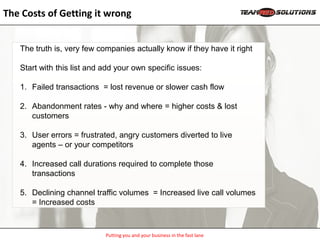 The Costs of Getting it wrong


   The truth is, very few companies actually know if they have it right

   Start with this list and add your own specific issues:

   1. Failed transactions = lost revenue or slower cash flow

   2. Abandonment rates - why and where = higher costs & lost
      customers

   3. User errors = frustrated, angry customers diverted to live
      agents – or your competitors

   4. Increased call durations required to complete those
      transactions

   5. Declining channel traffic volumes = Increased live call volumes
      = Increased costs



                            Putting you and your business in the fast lane
 