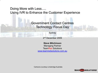 Doing More with Less.....
Using IVR to Enhance the Customer Experience


             Government Contact Centres
               Technology Focus Day
                                 Sydney

                          2nd December 2009

                        Steve Mitchinson
                        Managing Partner
                       TeamRed Solutions
                   www.teamredsolutions.com.au




              Cartoons courtesy Limebridge Australia
 