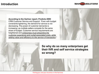 Introduction



     According to the Gartner report, Predicts 2009:
     CRM Customer Service and Support: “Even with budget
     constraints tightening, the demand for service is not
     decreasing. The power of customer demands is
     increasing, as multiple sellers compete for the same
     share of budget. Customer service requirements are
     heightened and enterprises must streamline the
     customer experience and curtail associated costs, while
     adding value and efficiency to the service of transaction.”



                                               So why do so many enterprises get
                                               their IVR and self service strategies
                                               so wrong?




                                  Putting you and your business in the fast lane
 