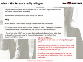 What is the Research really telling us

   74 percent of customers would prefer to talk to a business representative over
   the phone (versus other channels),

   What callers actually hate is badly set-up IVR menus.

   Why

   •The “solution” often creates a bigger problem than you started with

   •Complex menus that achieve nothing – for either party. Callers just hit random
   responses because they know in the end it does not make a difference

   •The whole point of IVR was to make it simple to collect some basic caller data
   and use that to route the call to the most suitable agent to deal with that
   customer and their issue.
                                                   IVR Horror Stories
                                                   •17 options, 12 skill sets – all arriving at one agent
                                                   group

                                                      •Staff transferring calls back to “correct option” and
                                                      then going into ACW so they don’t get the call back
                                                      as they in fact have the skill set

                                                      •25 calls arriving with a single agent on just one
                                                      day were due to failure within IVR or self service
                                                      application

                                    Putting you and your business in the fast lane
 