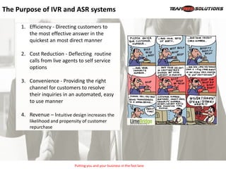 The Purpose of IVR and ASR systems

     1. Efficiency - Directing customers to
        the most effective answer in the
        quickest an most direct manner

     2. Cost Reduction - Deflecting routine
        calls from live agents to self service
        options

     3. Convenience - Providing the right
        channel for customers to resolve
        their inquiries in an automated, easy
        to use manner

     4. Revenue – Intuitive design increases the
        likelihood and propensity of customer
        repurchase




                             Putting you and your business in the fast lane
 