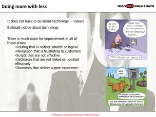 Doing more with less

  It does not have to be about technology - indeed
  it should not be about technology


  There is much room for improvement in all of
  these areas:
       •Routing that is neither smooth or logical
       •Navigation that is frustrating to customers
       •Scripts that are not effective
       •Databases that are not linked or updated
       effectively
       •Outcomes that deliver a poor experience




                               Putting you and your business in the fast lane
 