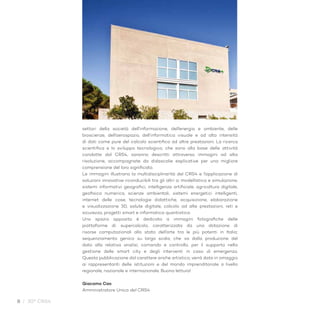 8 / 30° CRS4
settori della società dell’informazione, dell’energia e ambiente, delle
bioscienze, dell’aerospazio, dell’informatica visuale e ad alta intensità
di dati come pure del calcolo scientifico ad altre prestazioni. La ricerca
scientifica e lo sviluppo tecnologico, che sono alla base delle attività
condotte dal CRS4, saranno descritti attraverso immagini ad alta
risoluzione, accompagnate da didascalie esplicative per una migliore
comprensione del loro significato.
Le immagini illustrano la multidisciplinarità del CRS4 e l’applicazione di
soluzioni innovative riconducibili tra gli altri a: modellistica e simulazione,
sistemi informativi geografici, intelligenza artificiale, agricoltura digitale,
geofisica numerica, scienze ambientali, sistemi energetici intelligenti,
internet delle cose, tecnologie didattiche, acquisizione, elaborazione
e visualizzazione 3D, salute digitale, calcolo ad alte prestazioni, reti e
sicurezza, progetti smart e informatica quantistica.
Uno spazio apposito è dedicato a immagini fotografiche delle
piattaforme di: supercalcolo, caratterizzata da una dotazione di
risorse computazionali allo stato dell’arte tra le più potenti in Italia;
sequenziamento genico su larga scala, che va dalla produzione del
dato alla relativa analisi; comando e controllo, per il supporto nella
gestione delle smart city e degli interventi in caso di emergenza.
Questa pubblicazione dal carattere anche artistico, verrà data in omaggio
ai rappresentanti delle istituzioni e del mondo imprenditoriale a livello
regionale, nazionale e internazionale. Buona lettura!
Giacomo Cao
Amministratore Unico del CRS4
 