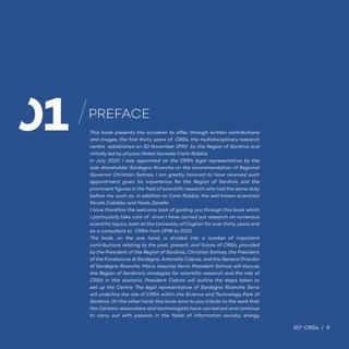30° CRS4 / 9
This book presents the occasion to offer, through written contributions
and images, the first thirty years of CRS4, the multidisciplinary research
centre established on 30 November 1990 by the Region of Sardinia and
initially led by physics Nobel laureate Carlo Rubbia.
In July 2020 I was appointed as the CRS4 legal representative by the
sole shareholder Sardegna Ricerche on the recommendation of Regional
Governor Christian Solinas. I am greatly honored to have received such
appointment given its importance for the Region of Sardinia and the
prominent figures in the field of scientific research who had the same duty
before me, such as, in addition to Carlo Rubbia, the well known scientists
Nicola Cabibbo and Paolo Zanella.
I have therefore the welcome task of guiding you through this book which
I particularly take care of since I have carried out research on numerous
scientific topics, both at the University of Cagliari for over thirty years and
as a consultant to CRS4 from 1998 to 2015.
The book, on the one hand, is divided into a number of important
contributions relating to the past, present, and future of CRS4, provided
by the President of the Region of Sardinia, Christian Solinas, the President
of the Fondazione di Sardegna, Antonello Cabras, and the General Director
of Sardegna Ricerche, Maria Assunta Serra. President Solinas will discuss
the Region of Sardinia’s strategies for scientific research and the role of
CRS4 in this scenario. President Cabras will outline the steps taken to
set up the Centre. The legal representative of Sardegna Ricerche Serra
will underline the role of CRS4 within the Science and Technology Park of
Sardinia. On the other hand, this book aims to pay tribute to the work that
the Centre’s researchers and technologists have carried out and continue
to carry out with passion in the fields of information society, energy
PREFACE
30° CRS4 / 9
01
 