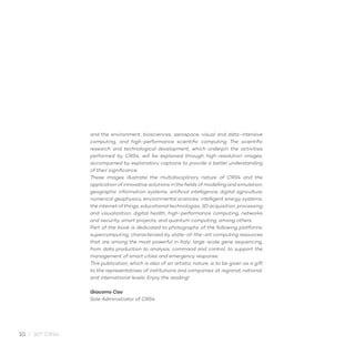 10 / 30° CRS4
and the environment, biosciences, aerospace, visual and data-intensive
computing, and high-performance scientific computing. The scientific
research and technological development, which underpin the activities
performed by CRS4, will be explained through high-resolution images,
accompanied by explanatory captions to provide a better understanding
of their significance.
These images illustrate the multidisciplinary nature of CRS4 and the
application of innovative solutions in the fields of modelling and simulation,
geographic information systems, artificial intelligence, digital agriculture,
numerical geophysics, environmental sciences, intelligent energy systems,
the internet of things, educational technologies, 3D acquisition, processing
and visualization, digital health, high-performance computing, networks
and security, smart projects, and quantum computing, among others.
Part of the book is dedicated to photographs of the following platforms:
supercomputing, characterized by state-of-the-art computing resources
that are among the most powerful in Italy; large-scale gene sequencing,
from data production to analysis; command and control, to support the
management of smart cities and emergency response.
This publication, which is also of an artistic nature, is to be given as a gift
to the representatives of institutions and companies at regional, national,
and international levels. Enjoy the reading!
Giacomo Cao
Sole Administrator of CRS4
 