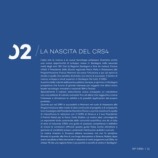 11 / 30° CRS4
30° CRS4 / 13
L’idea che la ricerca e le nuove tecnologie potessero diventare anche
una nuova opportunità di sviluppo nasce in Sardegna nella seconda
metà degli anni ‘80. Con la Regione Sardegna a fare da motore. Furono
infatti il Presidente della Giunta regionale Mario Melis e l’Assessore alla
Programmazione Franco Mannoni ad avere l’intuizione e poi ad aprire la
strada a quella che sarebbe diventata una storia di successo: il Centro di
ricerca, sviluppo e studi superiori in Sardegna. Per tutti, il CRS4.
A partire dalla volontà della parte pubblica, dunque, si aprirono in Sardegna
prospettive che furono di grande interesse per soggetti che allora erano
leader tecnologici mondiali e nazionali: IBM e Techso.
Specialmente il colosso statunitense aveva sviluppato un calcolatore
con una potenza di calcolo avanzato fino ad allora mai raggiunta e aveva
l’interesse a dimostrare la validità e le possibili applicazioni del proprio
prodotto.
Quando poi nel 1989 io succedetti a Mannoni nel ruolo di Assessore alla
Programmazione ebbi modo di dare continuità al progetto e di svilupparlo
(con il sostegno del Presidente Mariolino Floris). La prima iniziativa fu quella
di intensificare la relazione con il CERN di Ginevra e il suo Presidente:
il Premio Nobel per la fisica, Carlo Rubbia. La nostra idea, coinvolgendo
un esponente tanto autorevole della comunità scientifica, era da un lato
di dare al nascente CRS4 una guida di assoluta competenza e dall’altro
di creare le condizioni affinché questa guida fosse anche attrattore e
garanzia di credibilità presso i potenziali interlocutori pubblici e privati.
Le nostre missioni in Svizzera ebbero successo, ma non fu semplice.
Ricordo di quando, alla fine di una lunga discussione a Ginevra, Rubbia, dopo
averci ascoltato e fatto domande in relazione ai nostri programmi sul CRS4, mi
chiese “Mi dia una ragione forte in più perché io accetti di venire in Sardegna”.
LA NASCITA DEL CRS4
30° CRS4 / 11
02
 
