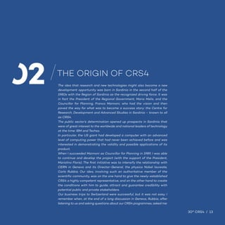13 / 30° CRS4 9
30° CRS4 / 13
The idea that research and new technologies might also become a new
development opportunity was born in Sardinia in the second half of the
1980s with the Region of Sardinia as the recognized driving force. It was
in fact the President of the Regional Government, Mario Melis, and the
Councillor for Planning, Franco Mannoni, who had the vision and then
paved the way for what was to become a success story: the Centre for
Research, Development and Advanced Studies in Sardinia – known to all
as CRS4.
The public sector’s determination opened up prospects in Sardinia that
were of great interest to the worldwide and national leaders of technology
at the time: IBM and Techso.
In particular, the US giant had developed a computer with an advanced
level of computing power that had never been achieved before and was
interested in demonstrating the validity and possible applications of its
product.
When I succeeded Mannoni as Councillor for Planning in 1989, I was able
to continue and develop the project (with the support of the President,
Mariolino Floris). The first initiative was to intensify the relationship with
CERN in Geneva and its Director-General, the physics Nobel laureate,
Carlo Rubbia. Our idea, involving such an authoritative member of the
scientific community, was on the one hand to give the newly-established
CRS4 a highly competent representative, and on the other hand to create
the conditions with him to guide, attract and guarantee credibility with
potential public and private stakeholders.
Our business trips to Switzerland were successful, but it was not easy. I
remember when, at the end of a long discussion in Geneva, Rubbia, after
listening to us and asking questions about our CRS4 programmes, asked me:
THE ORIGIN OF CRS4
02
 