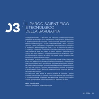 15 / 30° CRS4 30° CRS4 / 15
IL PARCO SCIENTIFICO
E TECNOLGICO
DELLA SARDEGNA
03 Sardegna Ricerche e il CRS4 sono nati pressoché contemporaneamente
nell’ambito di un disegno unico della Regione Sarda: quello di modernizzare
e rendere competitive le imprese e il territorio della Sardegna attraverso
l’innovazione tecnologica. A tal fine Sardegna Ricerche – allora “Consorzio
Ventuno” – ebbe il mandato di progettare e realizzare il Parco Scientifico
e Tecnologico della Sardegna, del quale il CRS4 ha costituito fin dall’inizio
il nucleo più consistente e l’elemento unificante, mettendo a disposizione
delle imprese e degli altri centri di ricerca insediati, infrastrutture di
calcolo allo “stato dell’arte” e competenze informatiche di altissimo livello,
ma soprattutto la capacità di dialogo con le altre “filiere” del Parco: dalla
biomedicina, all’ambiente ed energia.
Per Sardegna Ricerche il Parco tecnologico dev’essere uno strumento per
lo sviluppo del territorio, perché non c’è innovazione senza il trasferimento
delle tecnologie dai centri di ricerca alle imprese e alla società in generale.
Per questo motivo, Sardegna Ricerche ha sempre promosso la partecipazione
del CRS4 alle iniziative e progetti che coinvolgono le imprese, le università
e gli altri centri di ricerca, ma anche le amministrazioni pubbliche, le scuole,
gli studenti e le famiglie.
In questi anni sono decine le startup incubate e centinaia i giovani
transitati nel Parco, per poi stabilirsi in altri centri dell’Isola. E se la Sardegna
è riconosciuta come “ecosistema dell’innovazione”, soprattutto in campo
digitale, gran parte del merito va riconosciuto al Parco e al CRS4.
Maria Assunta Serra
Direttore Generale di Sardegna Ricerche
30° CRS4 / 15
 