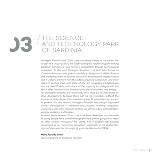 30° CRS4 / 17
Sardegna Ricerche and CRS4 came into being almost at the same time,
as part of a unique plan by the Sardinian Region: modernizing and making
Sardinian companies and territory competitive through technological
innovation. To this end, Sardegna Ricerche - at that time known as
Consorzio Ventuno - was given a mandate to design and build the Science
and Technology Park of Sardinia, with CRS4 becoming its largest nucleus
and a unifying element from the outset, providing companies and other
research centres there with state-of-the-art computing infrastructures
and top-level IT skills, and above all the capacity for dialogue with the
Park’s other “sectors”: from biomedicine to the environment and energy.
For Sardegna Ricerche, the Technology Park must be an instrument for
local development, because there can be no innovation without the
transfer of technologies from research centres to enterprises and society
in general. For this reason, Sardegna Ricerche has always supported
CRS4’s participation in initiatives and projects involving companies,
universities, and other research centres, as well as public administration,
schools, students, and families.
In recent years, dozens of start-ups have been developed and hundreds
of young people have passed through the Park, before going on to settle
at other centres throughout the island. And if Sardinia has become
recognised as an “innovation ecosystem”, especially in the digital field,
much of the credit for this ought to go to the Park and to CRS4.
Maria Assunta Serra
General Director of Sardegna Ricerche
03
THE SCIENCE
AND TECHNOLOGY PARK
OF SARDINIA
 