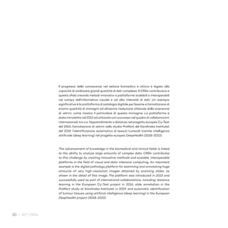 20 / 30° CRS4
Il progresso delle conoscenze nel settore biomedico e clinico è legato alla
capacità di analizzare grandi quantità di dati complessi. Il CRS4 contribuisce a
questa sfida creando metodi innovativi e piattaforme scalabili e interoperabili
nel campo dell’informatica visuale e ad alta intensità di dati. Un esempio
significativo è la piattaforma di patologia digitale per l’esame e l’annotazione di
enormi quantità di immagini ad altissima risoluzione ottenute dalla scansione
di vetrini, come mostra il particolare di questa immagine. La piattaforma è
stata introdotta nel 2015 ed utilizzata con successo nel quadro di collaborazioni
internazionali, tra cui: l’apprendimento a distanza nel progetto europeo Cy-Test
del 2016; l’annotazione di vetrini nello studio ProMort del Karolinska Institutet
del 2019; l’identificazione automatica di tessuti tumorali tramite intelligenza
artificiale (deep learning) nel progetto europeo DeepHealth (2018-2022).
The advancement of knowledge in the biomedical and clinical fields is linked
to the ability to analyze large amounts of complex data. CRS4 contributes
to this challenge by creating innovative methods and scalable, interoperable
platforms in the field of visual and data-intensive computing. An important
example is the digital pathology platform for examining and annotating huge
amounts of very high-resolution images obtained by scanning slides, as
shown in the detail of this image. The platform was introduced in 2015 and
successfully used as part of international collaborations, including: distance
learning in the European Cy-Test project in 2016; slide annotation in the
ProMort study at Karolinska Institutet in 2019; and automatic identification
of tumour tissues using artificial intelligence (deep learning) in the European
DeepHealth project (2018-2022).
 