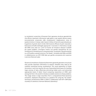 24 / 30° CRS4
Le simulazioni numeriche di fenomeni fisici generano strutture geometriche
che offrono importanti informazioni agli esperti, e per questo devono essere
accuratamente conservate nelle visualizzazioni. L’esplorazione visiva di
queste strutture in tempo reale impone l’utilizzo di tecniche specializzate per
la gestione di grandi volumi di dati, l’eliminazione efficace di parti nascoste e
l’estrazione di livelli di dettaglio appropriati. I ricercatori in informatica visuale
del CRS4 sono stati tra i primi al mondo ad introdurre soluzioni scalabili
per questi problemi. L’immagine mostra una grande isosuperficie da una
simulazione di fluidodinamica computazionale, visualizzata interattivamente
su un PC grafico usando la tecnica “Far Voxels”, introdotta dal CRS4 nel 2005
in collaborazione con ISTI-CNR (dati per gentile concessione dei Lawrence
Livermore National Labs).
Numerical simulations of physical phenomena generate geometric structures
that provide important information to experts, therefore they need to be
carefully maintained during visualizations. The visual exploration of these
structures in real time requires the use of specialized techniques for handling
large volumes of data, effectively eliminating hidden parts, and extracting
appropriate levels of detail. Visual computing researchers at CRS4 were
among the first in the world to introduce scalable solutions to these problems.
The image shows a large isosurface from a computational fluid dynamics
simulation, displayed interactively on a graphics PC using the “Far Voxels”
technique, introduced by CRS4 in 2005 in collaboration with ISTI-CNR (data
courtesy of Lawrence Livermore National Laboratory).
 