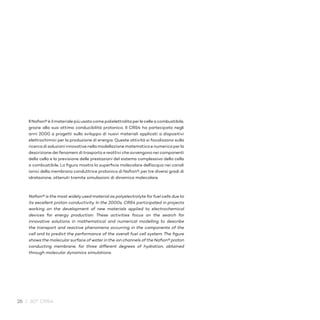 26 / 30° CRS4
Il Nafion® è il materiale più usato come polielettrolita perle celle a combustibile,
grazie alla sua ottima conducibilità protonica. Il CRS4 ha partecipato negli
anni 2000 a progetti sullo sviluppo di nuovi materiali applicati a dispositivi
elettrochimici per la produzione di energia. Queste attività si focalizzano sulla
ricerca di soluzioni innovative nella modellazione matematica e numerica perla
descrizione dei fenomeni di trasporto e reattivi che avvengono nei componenti
della cella e la previsione delle prestazioni del sistema complessivo della cella
a combustibile. La figura mostra la superficie molecolare dell’acqua nei canali
ionici della membrana conduttrice protonica di Nafion®, per tre diversi gradi di
idratazione, ottenuti tramite simulazioni di dinamica molecolare.
Nafion® is the most widelyused material as polyelectrolyte for fuel cells due to
its excellent proton conductivity. In the 2000s, CRS4 participated in projects
working on the development of new materials applied to electrochemical
devices for energy production. These activities focus on the search for
innovative solutions in mathematical and numerical modelling to describe
the transport and reactive phenomena occurring in the components of the
cell and to predict the performance of the overall fuel cell system. The figure
shows the molecular surface of water in the ion channels of the Nafion® proton
conducting membrane, for three different degrees of hydration, obtained
through molecular dynamics simulations.
 