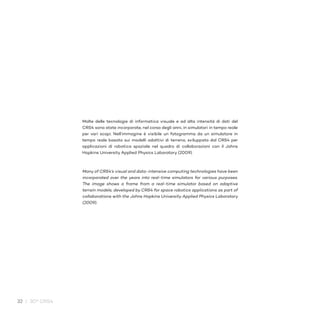 32 / 30° CRS4
Molte delle tecnologie di informatica visuale e ad alta intensità di dati del
CRS4 sono state incorporate, nel corso degli anni, in simulatori in tempo reale
per vari scopi. Nell’immagine è visibile un fotogramma da un simulatore in
tempo reale basato sui modelli adattivi di terreno, sviluppato dal CRS4 per
applicazioni di robotica spaziale nel quadro di collaborazioni con il Johns
Hopkins University Applied Physics Laboratory (2009).
Many of CRS4’s visual and data-intensive computing technologies have been
incorporated over the years into real-time simulators for various purposes.
The image shows a frame from a real-time simulator based on adaptive
terrain models, developed by CRS4 for space robotics applications as part of
collaborations with the Johns Hopkins University Applied Physics Laboratory
(2009).
 