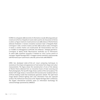 34 / 30° CRS4
Il CRS4 ha sviluppato delle tecniche di informatica visuale all’avanguardia per
ricostruire la forma e l’aspetto di scene reali a partire da misurazioni di forma
e colore. La figura mostra la ricostruzione di una delle statue di Mont’e Prama
ottenuta fondendo in maniera innovativa scansioni laser e fotografia flash.
L’immagine in alto a sinistra mostra una foto della scultura reale. L’immagine
in basso a sinistra mostra una ricostruzione 3D monocromatica resa con
un modello di ombreggiatura artificiale che enfatizza i dettagli geometrici.
L’immagine di destra fonde l’illuminazione artificiale con le informazioni
di colore della superficie acquisita. Il metodo ha vinto il primo premio al
convegno “Digital Heritage 2013”, il maggior evento scientifico internazionale
sull’informatica per il patrimonio culturale, patrocinato dall’UNESCO.
CRS4 has developed state-of-the-art visual computing techniques to
reconstruct the shape and appearance of real scenes from shape and colour
measurements. The figure shows the reconstruction of one of the statues
of Mont’e Prama obtained from an innovative fusion of laser scanning and
flash photography. The top left image shows a photo of the real sculpture. The
bottom left image shows a monochrome 3D reconstruction rendered with an
artificial shading model that emphasizes geometric details. The right-hand
image blends artificial lighting with color information from the captured
surface. The method won first prize at the “Digital Heritage 2013” conference,
the largest international scientific event on information technology for
cultural heritage, sponsored by UNESCO.
 