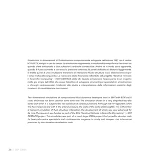 36 / 30° CRS4
Simulazioni bi-dimensionali di fluidodinamica computazionale sviluppate nel lontano 1997 con il codice
N3S di EDF, non più in uso da tempo. La simulazione rappresenta, in modo molto semplificato, l’arco aortico
quando viene sottoposto a due pulsazioni cardiache consecutive. Anche se in modo poco apparente,
quando il flusso aumenta e con esso la pressione arteriosa, le pareti dell’aorta si dilatano leggermente.
Si tratta quindi di una simulazione transitoria di interazione fluido-struttura la cui elaborazione era per
i tempi molto all’avanguardia. La ricerca era stata finanziata nell’ambito del progetto “Iterative Methods
in Scientific Computing” - HCM CERFACS della UE. Questa simulazione faceva parte di un progetto
molto più ampio del CRS4 che aveva l’obiettivo di sviluppare strumenti per specialisti in emodinamica
e chirurghi cardiovascolari, finalizzati allo studio e interpretazione delle informazioni prodotte dagli
strumenti di visualizzazione non invasivi.
Two-dimensional simulations of computational fluid dynamics developed back in 1997 with EDF’s N3S
code, which has not been used for some time now. The simulation shows in a very simplified way the
aortic arch when it is subjected to two consecutive cardiac pulsations. Although not very apparent, when
the flow increases and with it the arterial pressure, the walls of the aorta dilate slightly. This is therefore
a transient simulation of fluid-structure interaction, the development of which was very advanced for
its time. The research was funded as part of the EU’s “Iterative Methods in Scientific Computing” - HCM
CERFACS project. This simulation was part of a much larger CRS4 project that aimed to develop tools
for haemodynamics specialists and cardiovascular surgeons to study and interpret the information
produced by non-invasive visualisation tools.
 
