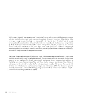 42 / 30° CRS4
Nell’immagine è visibile la propagazione di vibrazioni all’interno della struttura del Colosseo attraverso
un’analisi elastodinamica multi-scala, resa complessa dalle dimensioni numeriche del problema, dalla
contemporanea presenza di dettagli non trascurabili e di materiali come il calcestruzzo di epoca
romana, oltre alle caratteristiche del suolo fortemente non lineari. Questi studi servono a comprendere
gli effetti di vibrazioni antropiche (da traffico urbano, metropolitane, industria, ecc.) e a valutare il rischio
sismico per le grandi infrastrutture civili, come dighe, ponti, ecc. In questo caso il CRS4 ha sviluppato gli
elementi spettrali, una tecnologia numerica innovativa pensata specificamente per il calcolo parallelo su
architetture computazionali ad alte prestazioni (1996).
The image shows the propagation of vibrations inside the Colosseum’s structure through a multi-scale
elastodynamic analysis, made complex by the size of the numerical problem, as well as the simultaneous
presence of non-negligible fine details and materials such as the Roman-era concrete, in addition to
the highly non-linear characteristics of the soil. These studies are used to understand the effects of
anthropogenic vibrations (from urban traffic, subways, industry, etc.) and to assess the seismic risk
for large civil infrastructures, such as dams, bridges, etc. In this case, CRS4 has developed spectral
elements, an innovative numerical technology designed specifically for parallel codes to be run on high-
performance computing architectures (1996).
 
