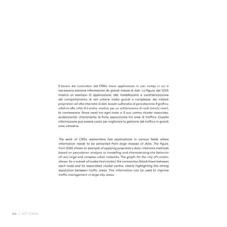 44 / 30° CRS4
Il lavoro dei ricercatori del CRS4 trova applicazioni in vari campi in cui è
necessario estrarre informazioni da grandi masse di dati. La figura, del 2019,
mostra un esempio di applicazione, alla modellazione e caratterizzazione
del comportamento di reti urbane molto grandi e complesse, dei metodi
proprietari ad alta intensità di dati basati sull’analisi di percolazione. Il grafico,
relativo alla città di Londra, mostra, per un sottoinsieme di nodi (cerchi rossi),
la connessione (linee nere) tra ogni nodo e il suo centro cluster associato,
evidenziando chiaramente la forte separazione tra aree di traffico. Questa
informazione può essere usata per migliorare la gestione del traffico in grandi
aree cittadine.
The work of CRS4 researchers has applications in various fields where
information needs to be extracted from large masses of data. The figure,
from 2019, shows an example of applying proprietary data-intensive methods
based on percolation analysis to modelling and characterizing the behavior
of very large and complex urban networks. The graph, for the city of London,
shows, for a subset of nodes (red circles), the connection (black lines) between
each node and its associated cluster centre, clearly highlighting the strong
separation between traffic areas. This information can be used to improve
traffic management in large city areas.
 