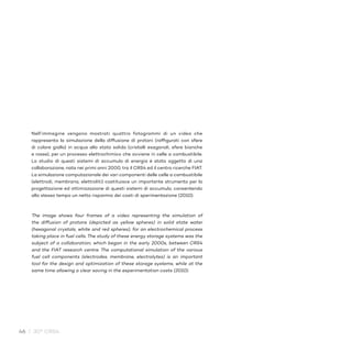 46 / 30° CRS4
Nell’immagine vengono mostrati quattro fotogrammi di un video che
rappresenta la simulazione della diffusione di protoni (raffigurati con sfere
di colore giallo) in acqua allo stato solido (cristalli esagonali, sfere bianche
e rosse), per un processo elettrochimico che avviene in celle a combustibile.
Lo studio di questi sistemi di accumulo di energia è stato oggetto di una
collaborazione, nata nei primi anni 2000, tra il CRS4 ed il centro ricerche FIAT.
La simulazione computazionale dei vari componenti delle celle a combustibile
(elettrodi, membrana, elettroliti) costituisce un importante strumento per la
progettazione ed ottimizzazione di questi sistemi di accumulo, consentendo
allo stesso tempo un netto risparmio dei costi di sperimentazione (2010).
The image shows four frames of a video representing the simulation of
the diffusion of protons (depicted as yellow spheres) in solid state water
(hexagonal crystals, white and red spheres), for an electrochemical process
taking place in fuel cells. The study of these energy storage systems was the
subject of a collaboration, which began in the early 2000s, between CRS4
and the FIAT research centre. The computational simulation of the various
fuel cell components (electrodes, membrane, electrolytes) is an important
tool for the design and optimization of these storage systems, while at the
same time allowing a clear saving in the experimentation costs (2010).
 