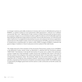 54 / 30° CRS4
Le immagini mostrano parte della simulazione di strutture del circuito di raffreddamento primario di
MYRRHA, un reattore nucleare di nuova generazione, detta generazione 4, ottenuta con il software
commerciale “Star-ccm+” della Siemens. In alto a sinistra, è visibile l’ubicazione del nocciolo al centro,
di una pompa in beige e di uno scambiatore di calore in giallo. Si evidenzia anche il livello della superficie
libera del fluido refrigerante, la lega eutettica di piombo-bismuto allo stato liquido, con l’indicazione dei
relativi livelli termici. La progettazione del prototipo ha avuto varie evoluzioni ed è ancora supportata e
cofinanziata da molti progetti europei, anche con la partecipazione del CRS4, che fornisce simulazioni
di fluidodinamica computazionale e la relativa analisi (2019). Il progetto MYRRHA è sostenuto dal
governo belga e il reattore è in fase di costruzione nel sito nucleare di Mol, nelle Fiandre.
The images show part of the simulation of the structures of the primary cooling circuit of MYRRHA,
a new generation nuclear reactor, known as Generation 4, obtained with the commercial software
“STAR-CCM+” from Siemens. In the top left, the location of a pump core is visible in the central part,
a pump in beige and a heat exchanger in yellow may be also recognized. Also shown is the level of
the free surface of the refrigerant, the eutectic lead-bismuth alloy in its liquid state, along with the
corresponding temperature values. The prototype design has had several evolutions and it is still
supported and co-funded by many European projects, including the participation of CRS4, which
provides computational fluid dynamics simulations and related analysis (2019). The MYRRHA project
is supported by the Belgian government and the reactor is under construction at the Mol nuclear site
in Flanders.
 