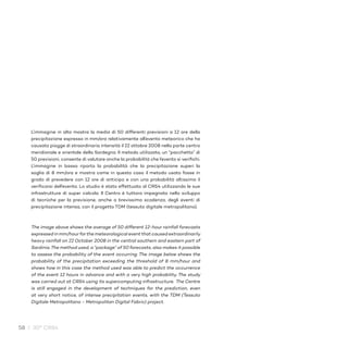 58 / 30° CRS4
L’immagine in alto mostra la media di 50 differenti previsioni a 12 ore della
precipitazione espressa in mm/ora relativamente all’evento meteorico che ha
causato piogge di straordinaria intensità il 22 ottobre 2008 nella parte centro
meridionale e orientale della Sardegna. Il metodo utilizzato, un “pacchetto” di
50 previsioni, consente di valutare anche la probabilità che l’evento si verifichi.
L’immagine in basso riporta la probabilità che la precipitazione superi la
soglia di 8 mm/ora e mostra come in questo caso il metodo usato fosse in
grado di prevedere con 12 ore di anticipo e con una probabilità altissima il
verificarsi dell’evento. Lo studio è stato effettuato al CRS4 utilizzando le sue
infrastrutture di super calcolo. Il Centro è tuttora impegnato nello sviluppo
di tecniche per la previsione, anche a brevissima scadenza, degli eventi di
precipitazione intensa, con il progetto TDM (tessuto digitale metropolitano).
The image above shows the average of 50 different 12-hour rainfall forecasts
expressed in mm/hour for the meteorological event that caused extraordinarily
heavy rainfall on 22 October 2008 in the central southern and eastern part of
Sardinia.The method used, a “package” of 50 forecasts, also makes it possible
to assess the probability of the event occurring. The image below shows the
probability of the precipitation exceeding the threshold of 8 mm/hour and
shows how in this case the method used was able to predict the occurrence
of the event 12 hours in advance and with a very high probability. The study
was carried out at CRS4 using its supercomputing infrastructure. The Centre
is still engaged in the development of techniques for the prediction, even
at very short notice, of intense precipitation events, with the TDM (Tessuto
Digitale Metropolitano - Metropolitan Digital Fabric) project.
 