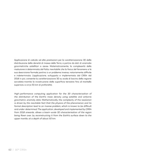 62 / 30° CRS4
Applicazione di calcolo ad alte prestazioni per la caratterizzazione 3D della
distribuzione della densità di massa della Terra, a partire da dati di anomalie
gravimetriche satellitari e aeree. Matematicamente, la complessità della
risoluzione è determinata dal fatto inevitabile che la fisica del fenomeno e la
sua descrizione formale portino a un problema inverso, notoriamente difficile
e indeterminato. L’applicazione, sviluppata e implementata dal CRS4 dal
2018 in poi, consente la caratterizzazione 3D su scala di bacino della regione
sorvolata tramite la ricostruzione dalla superficie terrestre fino al mantello
superiore, a circa 50 km di profondità.
High-performance computing application for the 3D characterization of
the distribution of the Earth’s mass density using satellite and airborne
gravimetric anomaly data. Mathematically, the complexity of the resolution
is driven by the inevitable fact that the physics of the phenomenon and its
formal description lead to an inverse problem, which is known to be difficult
and under-determined. The application, developed and implemented by CRS4
from 2018 onwards, allows a basin-scale 3D characterisation of the region
being flown over, by reconstructing it from the Earth’s surface down to the
upper mantle, at a depth of about 50 km.
 