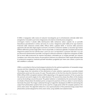 64 / 30° CRS4
Il CRS4 è impegnato nella ricerca di soluzioni tecnologiche per lo sfruttamento ottimale delle fonti
energetiche rinnovabili e per la loro integrazione nel sistema di distribuzione energetica.
L’immagine mostra il calcolo della distribuzione della radiazione solare captata da un pannello
fotovoltaico parzialmente in ombra, nel corso di un anno. I diagrammi polari della prima riga mostrano
l’intensità della radiazione diretta (DNI), diffusa (DHI) e globale (GHI), in funzione della posizione
apparente del sole data dagli angoli di azimuth e di zenith (in direzione radiale). La seconda riga mostra
l’effetto dell’ombra portata dagli edifici intorno al pannello. La radiazione globale è modulata dal secondo
diagramma polare (nei toni del blu) dove i punti più scuri corrispondono a posizioni del sole in cui non
può illuminare direttamente il pannello. L’immagine è ottenuta mediante un algoritmo sviluppato al CRS4
per la stima della produzione da impianti fotovoltaici utilizzabile per un singolo pannello, per impianti
complessi o per intere aree urbane, che permette di ottenere una valutazione molto rapida del potenziale
di produzione energetica mediante pannelli fotovoltaici progettati per intere aree urbane, a partire da
dati satellitari e catastali.
CRS4 is committed to find out technological solutions for the optimal exploitation of renewable energy
sources and their integration into the energy distribution system.
The image shows the calculation of the distribution of solar radiation captured by a partially shaded
photovoltaic panel over the course of a year. The polar plots on the first line show the intensity of direct
(DNI), diffuse (DHI), and global radiation (GHI), depending on the apparent position of the sun given by
the azimuth and zenith angles (in the radial direction). The second line shows the effect of the shadow
cast by the buildings around the panel. The global radiation is modulated by the second polar diagram
(in shades of blue) where the darkest points correspond to positions of the sun where it cannot directly
illuminate the panel. The image is obtained through an algorithm developed at CRS4 for estimating the
output from photovoltaic systems that can be used for a single panel, either for complex systems or for
entire urban areas. This algorithm allows for a very rapid evaluation of the potential energy output from
photovoltaic panels designed for entire urban areas, using satellite and cadastral data.
 