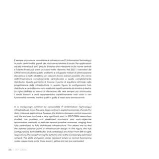 66 / 30° CRS4
È sempre più comune consolidare le infrastrutture IT (InformationTechnology)
in pochi centri molto grandi per sfruttare economie di scala. Per applicazioni
ad alta intensità di dati, però, la distanza che intercorre tra le risorse centrali
e l’utente finale può avere un costo molto rilevante. Nel 2017, i ricercatori del
CRS4 hanno studiato questo problema e sviluppato metodi di ottimizzazione
stocastica e multi-obiettivo per valutare diversi scenari possibili, che vanno
dall’infrastruttura completamente centralizzata a quella completamente
distribuita. Questo permette di trovare il punto di equilibrio ottimale nella
progettazione delle infrastrutture. In questa figura, le configurazioni hub,
distribuite e centralizzate, sono mostrate rispettivamente da sinistra a destra.
Le righe (dall’alto in basso) si riferiscono alla rete sempre più ottimizzata.
I cerchi bianchi e verdi rappresentano rispettivamente nodi vuoti o con
funzionalità normale, mentre quelli in giallo e rosso sono sovraccarichi.
It is increasingly common to consolidate IT (Information Technology)
infrastructures into a few very large centres to exploit economies of scale. For
data-intensive applications, however, the distance between central resources
and the end user can have a very significant cost. In 2017, CRS4 researchers
studied this problem and developed stochastic and multi-objective
optimization methods to evaluate several possible scenarios, ranging from
fully centralized to fully distributed infrastructure. This allows one to find
the optimal balance point in infrastructure design. In this figure, the hub
configurations, both distributed and centralized, are shown from left to right,
respectively. The rows (from top to bottom) refer to the increasingly optimized
network. The white and green circles represent empty or normal-functioning
nodes respectively, while those ones in yellow and red are overloaded.
 